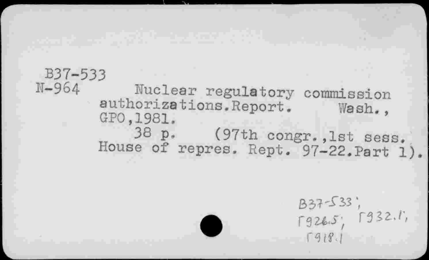 ﻿B37-533
H-964 Nuclear regulatory commission authorizetions.Report.	Wash
GP0,1981.
TT 38 p. (97th congr. ,1st sess. House of repres. Rept. 97-22.Part 1).
33?'£33 rgz^i; r^a.r,